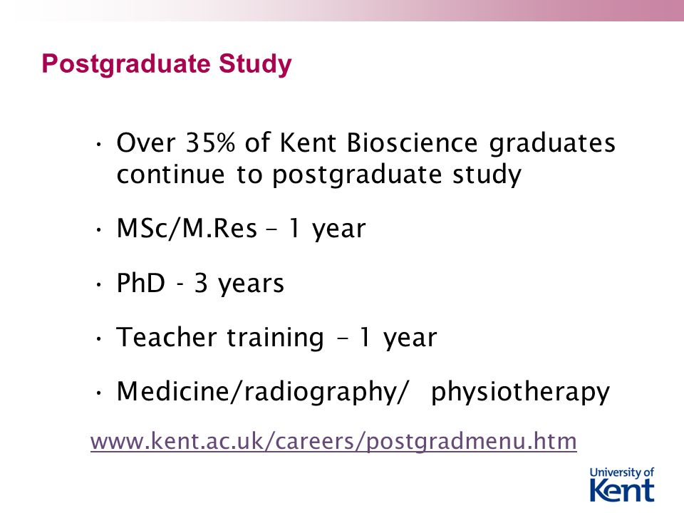 Postgraduate Study Over 35% of Kent Bioscience graduates continue to postgraduate study MSc/M.Res – 1 year PhD - 3 years Teacher training – 1 year Medicine/radiography/ physiotherapy
