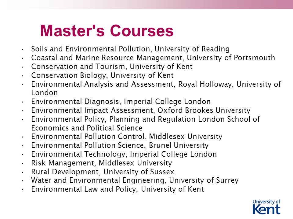 Master s Courses Soils and Environmental Pollution, University of Reading Coastal and Marine Resource Management, University of Portsmouth Conservation and Tourism, University of Kent Conservation Biology, University of Kent Environmental Analysis and Assessment, Royal Holloway, University of London Environmental Diagnosis, Imperial College London Environmental Impact Assessment, Oxford Brookes University Environmental Policy, Planning and Regulation London School of Economics and Political Science Environmental Pollution Control, Middlesex University Environmental Pollution Science, Brunel University Environmental Technology, Imperial College London Risk Management, Middlesex University Rural Development, University of Sussex Water and Environmental Engineering, University of Surrey Environmental Law and Policy, University of Kent