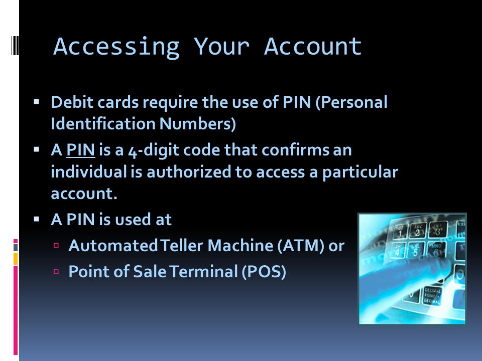 Accessing Your Account  Debit cards require the use of PIN (Personal Identification Numbers)  A PIN is a 4-digit code that confirms an individual is authorized to access a particular account.