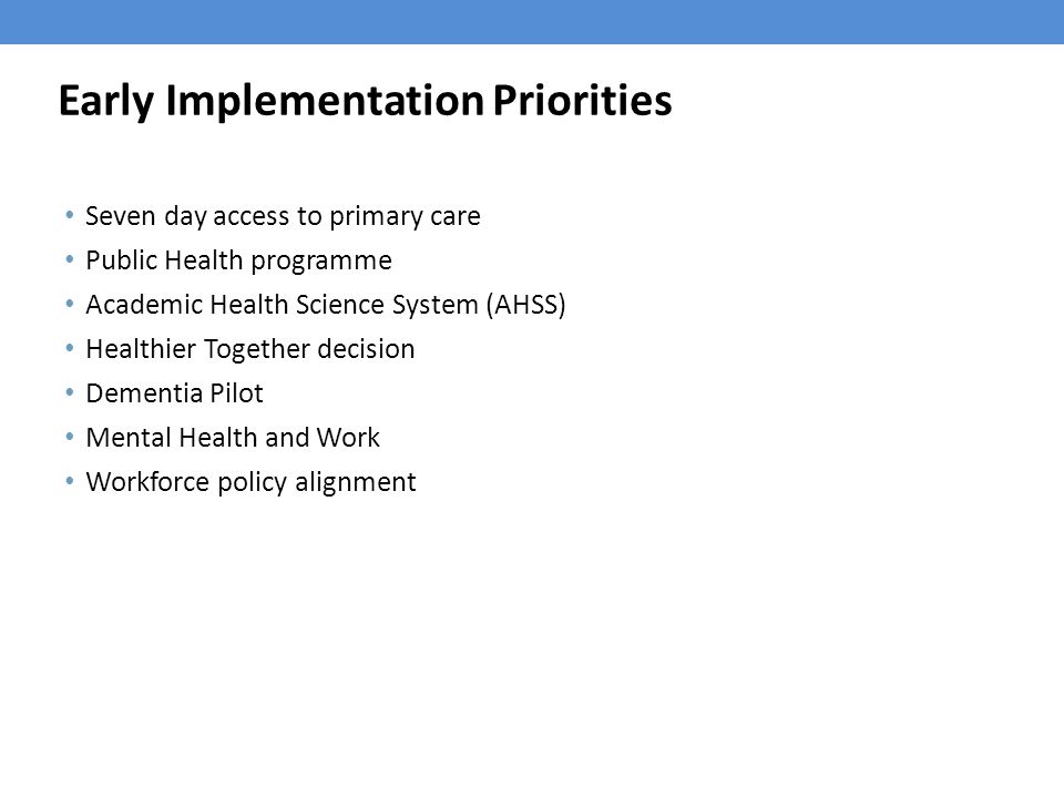 Early Implementation Priorities Seven day access to primary care Public Health programme Academic Health Science System (AHSS) Healthier Together decision Dementia Pilot Mental Health and Work Workforce policy alignment