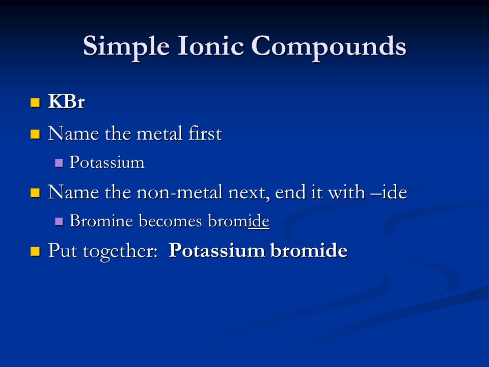 Simple Ionic Compounds KBr KBr Name the metal first Name the metal first Potassium Potassium Name the non-metal next, end it with –ide Name the non-metal next, end it with –ide Bromine becomes bromide Bromine becomes bromide Put together: Potassium bromide Put together: Potassium bromide