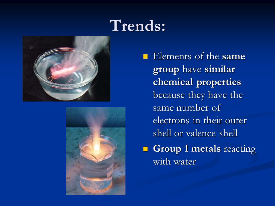 Trends: Elements of the same group have similar chemical properties because they have the same number of electrons in their outer shell or valence shell Group 1 metals reacting with water