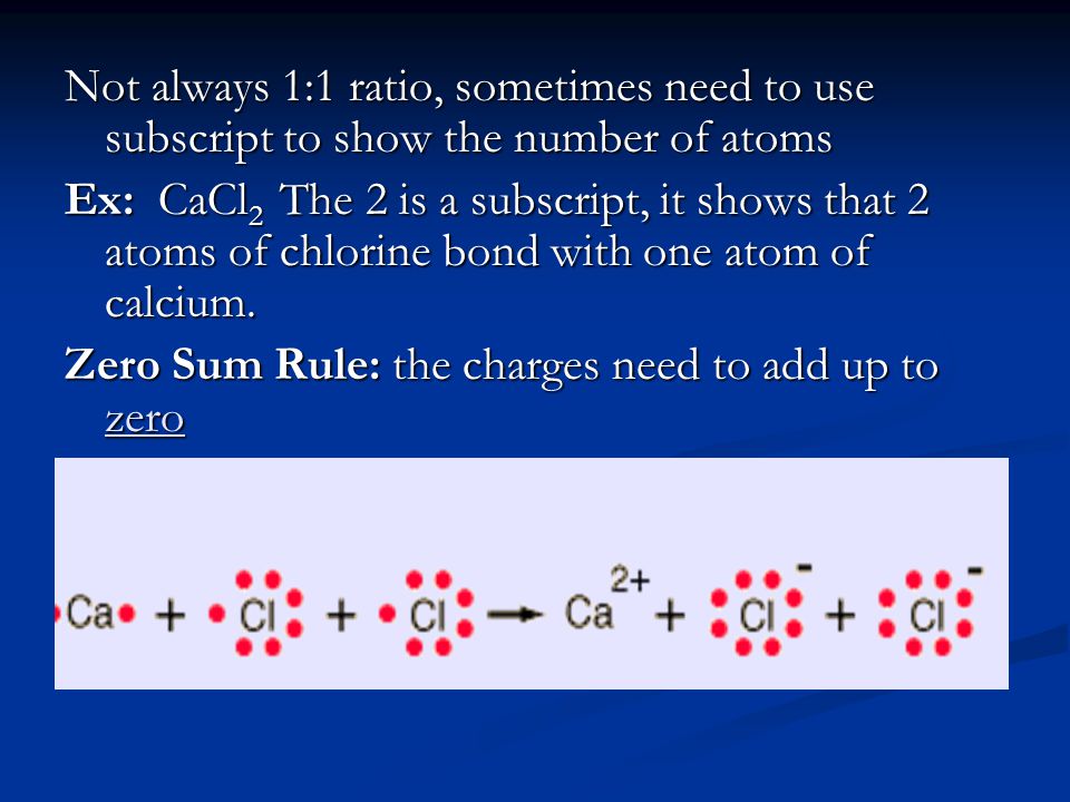 Not always 1:1 ratio, sometimes need to use subscript to show the number of atoms Ex: CaCl 2 The 2 is a subscript, it shows that 2 atoms of chlorine bond with one atom of calcium.