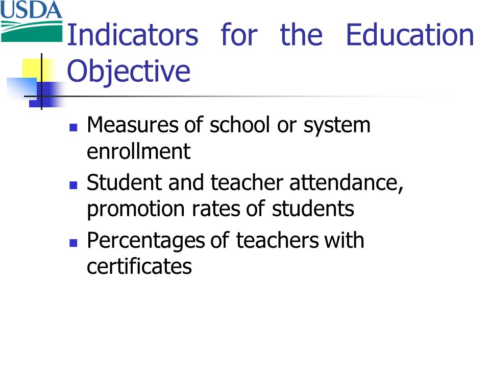 Indicators for the Education Objective Measures of school or system enrollment Student and teacher attendance, promotion rates of students Percentages of teachers with certificates