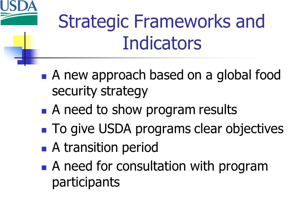 Strategic Frameworks and Indicators A new approach based on a global food security strategy A need to show program results To give USDA programs clear objectives A transition period A need for consultation with program participants