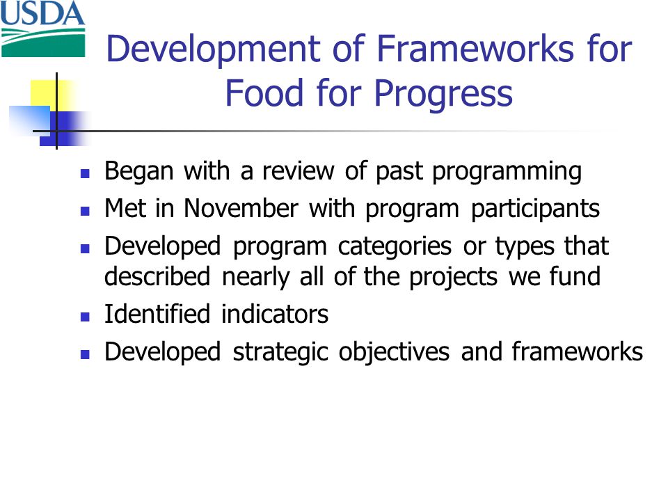 Development of Frameworks for Food for Progress Began with a review of past programming Met in November with program participants Developed program categories or types that described nearly all of the projects we fund Identified indicators Developed strategic objectives and frameworks