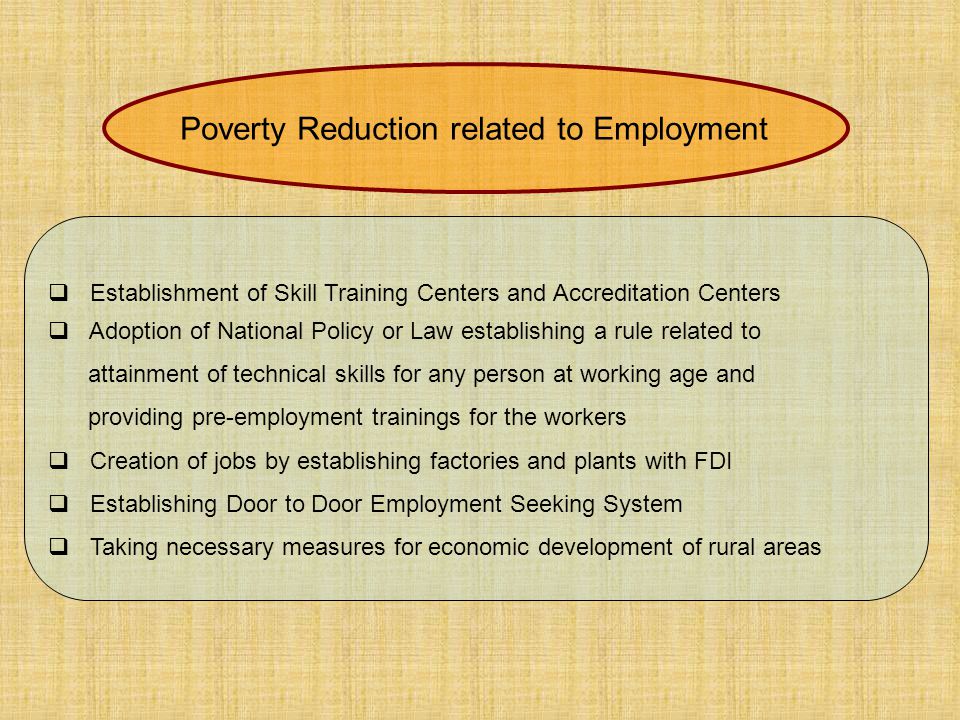  Establishment of Skill Training Centers and Accreditation Centers  Adoption of National Policy or Law establishing a rule related to attainment of technical skills for any person at working age and providing pre-employment trainings for the workers  Creation of jobs by establishing factories and plants with FDI  Establishing Door to Door Employment Seeking System  Taking necessary measures for economic development of rural areas Poverty Reduction related to Employment