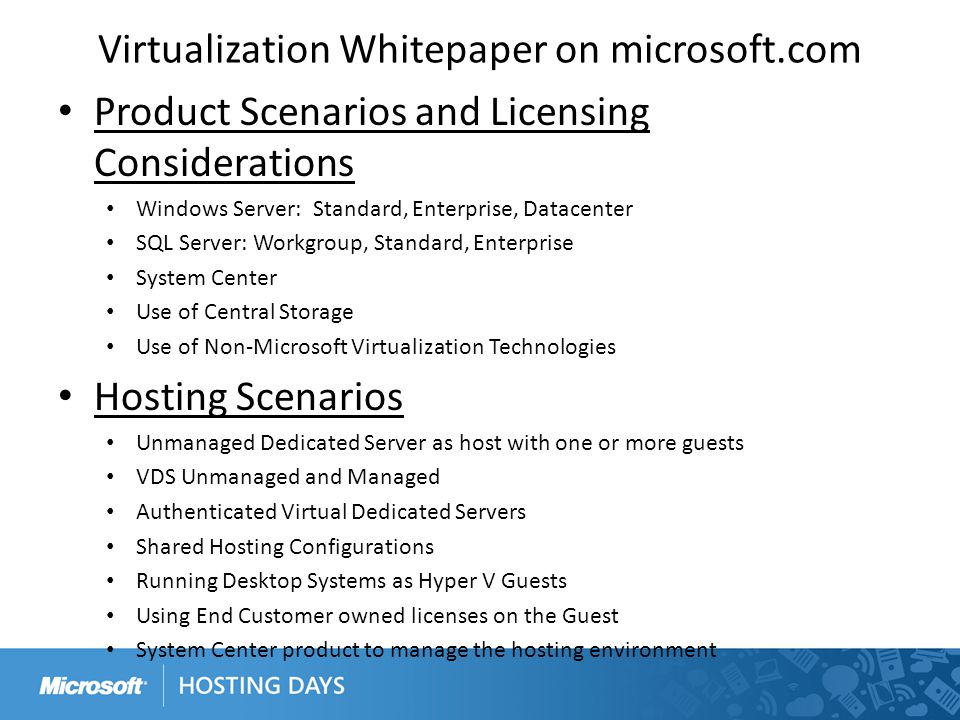 Virtualization Whitepaper on microsoft.com Product Scenarios and Licensing Considerations Windows Server: Standard, Enterprise, Datacenter SQL Server: Workgroup, Standard, Enterprise System Center Use of Central Storage Use of Non-Microsoft Virtualization Technologies Hosting Scenarios Unmanaged Dedicated Server as host with one or more guests VDS Unmanaged and Managed Authenticated Virtual Dedicated Servers Shared Hosting Configurations Running Desktop Systems as Hyper V Guests Using End Customer owned licenses on the Guest System Center product to manage the hosting environment
