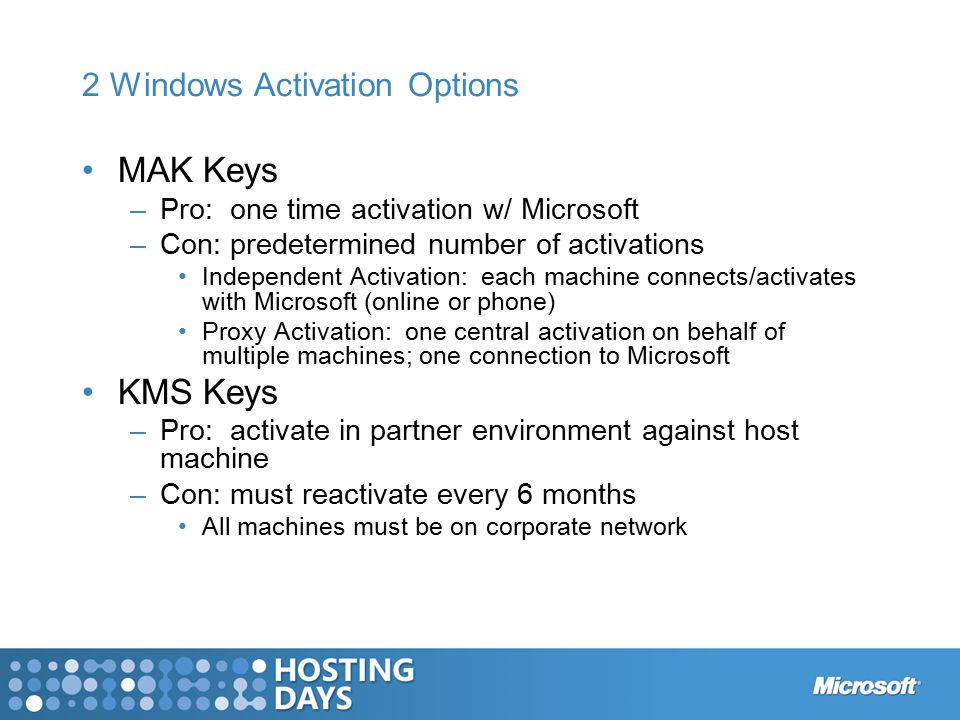 2 Windows Activation Options MAK Keys –Pro: one time activation w/ Microsoft –Con: predetermined number of activations Independent Activation: each machine connects/activates with Microsoft (online or phone) Proxy Activation: one central activation on behalf of multiple machines; one connection to Microsoft KMS Keys –Pro: activate in partner environment against host machine –Con: must reactivate every 6 months All machines must be on corporate network