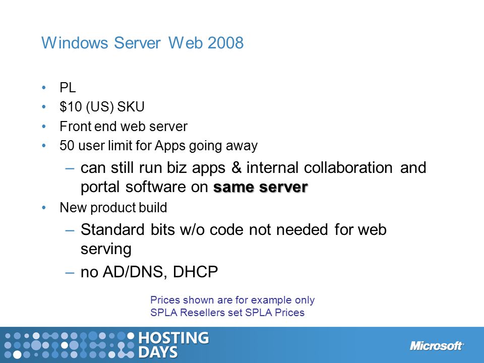 Windows Server Web 2008 PL $10 (US) SKU Front end web server 50 user limit for Apps going away same server –can still run biz apps & internal collaboration and portal software on same server New product build –Standard bits w/o code not needed for web serving –no AD/DNS, DHCP Prices shown are for example only SPLA Resellers set SPLA Prices