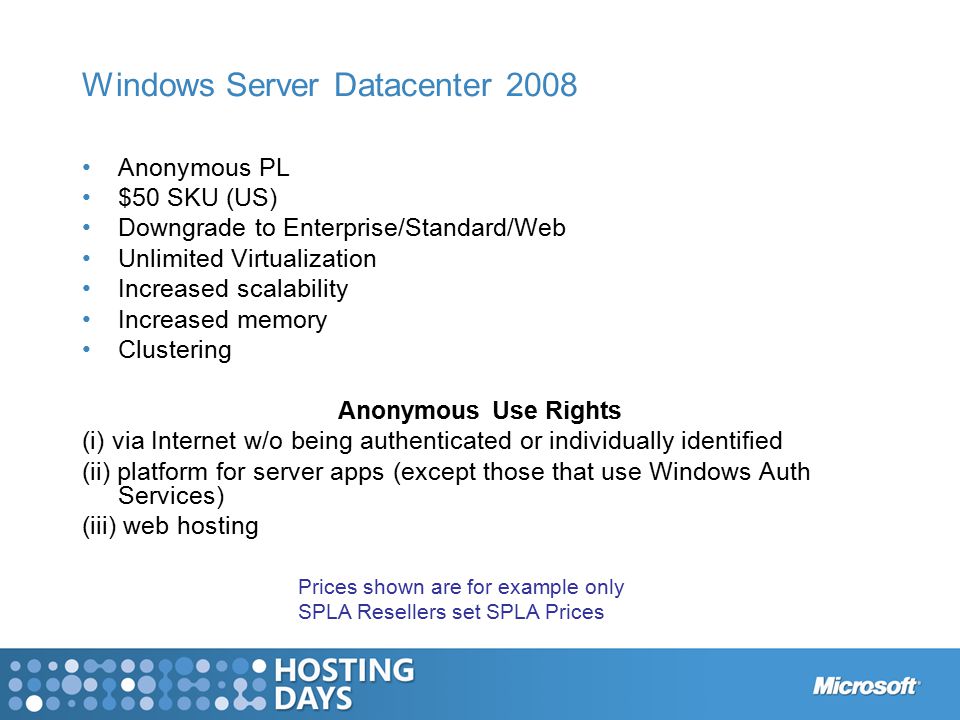 Windows Server Datacenter 2008 Anonymous PL $50 SKU (US) Downgrade to Enterprise/Standard/Web Unlimited Virtualization Increased scalability Increased memory Clustering Anonymous Use Rights (i) via Internet w/o being authenticated or individually identified (ii) platform for server apps (except those that use Windows Auth Services) (iii) web hosting Prices shown are for example only SPLA Resellers set SPLA Prices