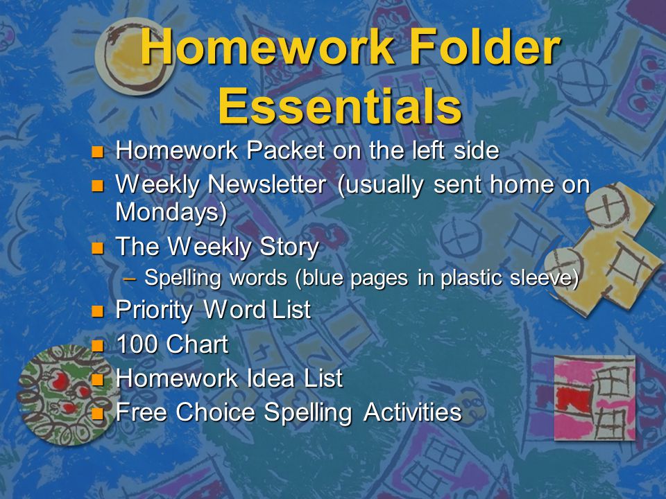 Homework Folder Essentials Homework Packet on the left side Homework Packet on the left side Weekly Newsletter (usually sent home on Mondays) Weekly Newsletter (usually sent home on Mondays) The Weekly Story The Weekly Story –Spelling words (blue pages in plastic sleeve) Priority Word List Priority Word List 100 Chart 100 Chart Homework Idea List Homework Idea List Free Choice Spelling Activities Free Choice Spelling Activities