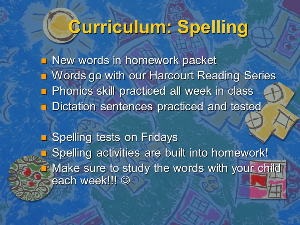 Curriculum: Spelling New words in homework packet New words in homework packet Words go with our Harcourt Reading Series Words go with our Harcourt Reading Series Phonics skill practiced all week in class Phonics skill practiced all week in class Dictation sentences practiced and tested Dictation sentences practiced and tested Spelling tests on Fridays Spelling tests on Fridays Spelling activities are built into homework.