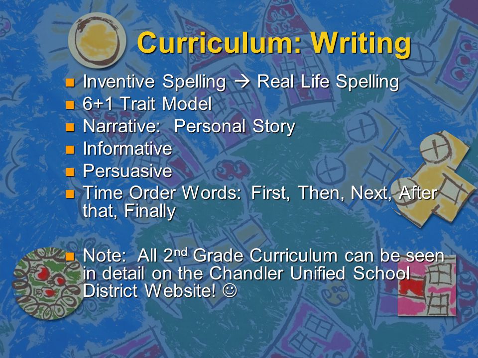 Curriculum: Writing Inventive Spelling  Real Life Spelling Inventive Spelling  Real Life Spelling 6+1 Trait Model 6+1 Trait Model Narrative: Personal Story Narrative: Personal Story Informative Informative Persuasive Persuasive Time Order Words: First, Then, Next, After that, Finally Time Order Words: First, Then, Next, After that, Finally Note: All 2 nd Grade Curriculum can be seen in detail on the Chandler Unified School District Website.