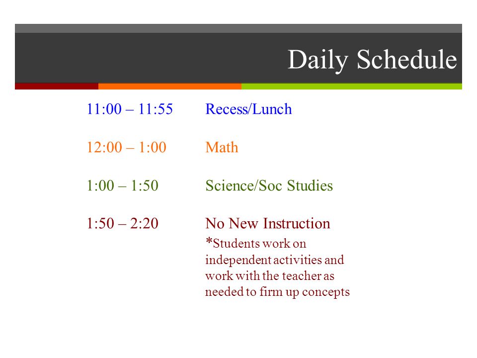 Daily Schedule 11:00 – 11:55 Recess/Lunch 12:00 – 1:00Math 1:00 – 1:50Science/Soc Studies 1:50 – 2:20No New Instruction * Students work on independent activities and work with the teacher as needed to firm up concepts