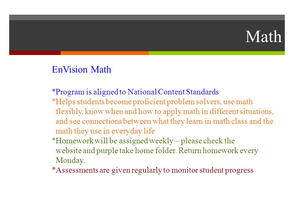 Math EnVision Math *Program is aligned to National Content Standards *Helps students become proficient problem solvers, use math flexibly, know when and how to apply math in different situations, and see connections between what they learn in math class and the math they use in everyday life *Homework will be assigned weekly – please check the website and purple take home folder.
