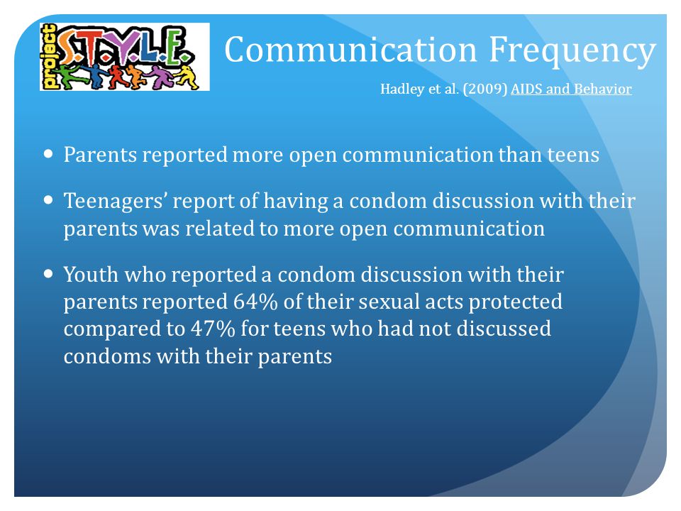 Parents reported more open communication than teens Teenagers’ report of having a condom discussion with their parents was related to more open communication Youth who reported a condom discussion with their parents reported 64% of their sexual acts protected compared to 47% for teens who had not discussed condoms with their parents Hadley et al.