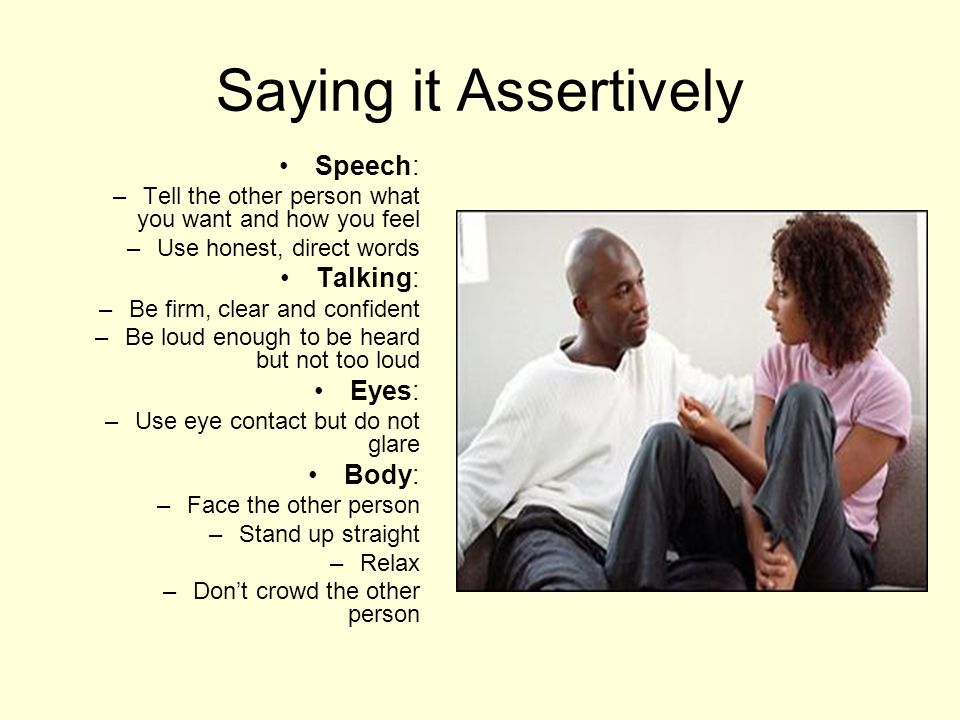 Saying it Assertively Speech: –Tell the other person what you want and how you feel –Use honest, direct words Talking: –Be firm, clear and confident –Be loud enough to be heard but not too loud Eyes: –Use eye contact but do not glare Body: –Face the other person –Stand up straight –Relax –Don’t crowd the other person