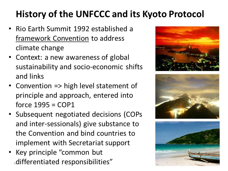 4 History of the UNFCCC and its Kyoto Protocol Rio Earth Summit 1992 established a framework Convention to address climate change Context: a new awareness of global sustainability and socio-economic shifts and links Convention => high level statement of principle and approach, entered into force 1995 = COP1 Subsequent negotiated decisions (COPs and inter-sessionals) give substance to the Convention and bind countries to implement with Secretariat support Key principle common but differentiated responsibilities