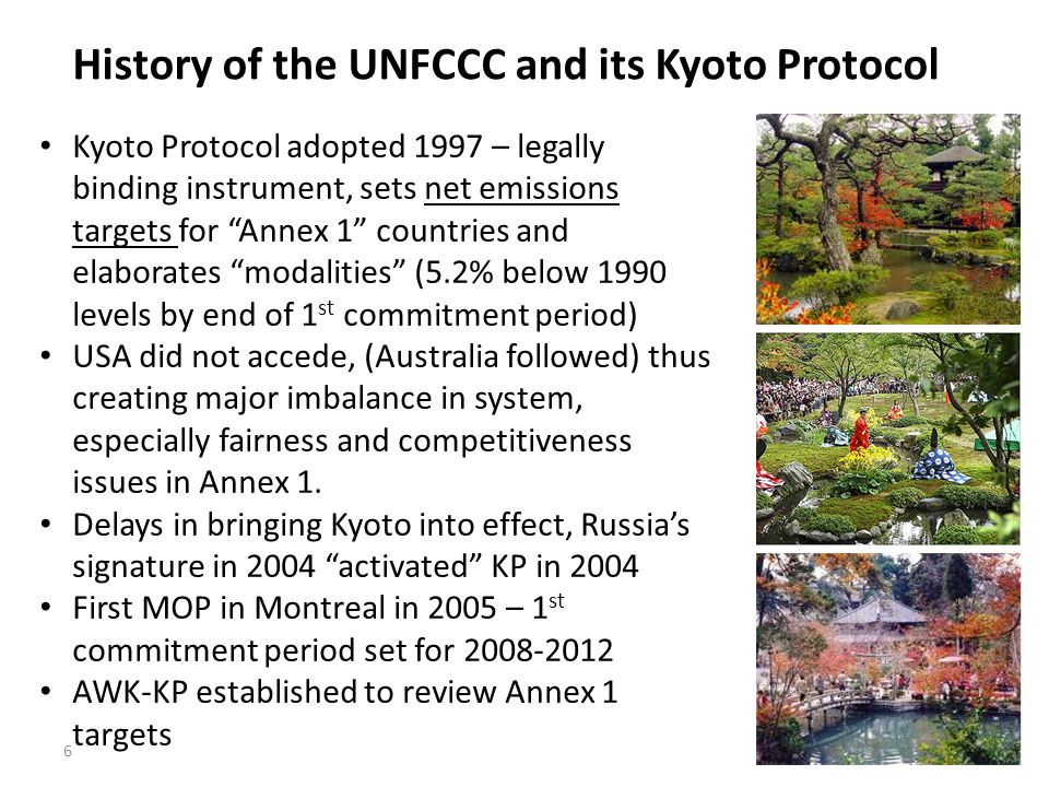 6 History of the UNFCCC and its Kyoto Protocol Kyoto Protocol adopted 1997 – legally binding instrument, sets net emissions targets for Annex 1 countries and elaborates modalities (5.2% below 1990 levels by end of 1 st commitment period) USA did not accede, (Australia followed) thus creating major imbalance in system, especially fairness and competitiveness issues in Annex 1.