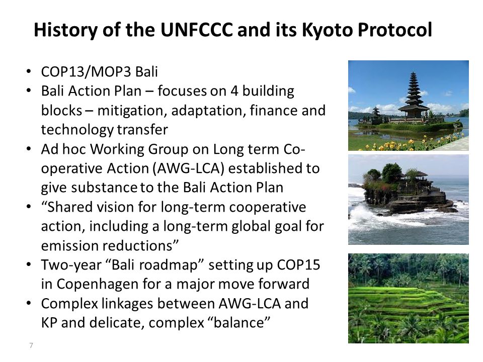 7 History of the UNFCCC and its Kyoto Protocol COP13/MOP3 Bali Bali Action Plan – focuses on 4 building blocks – mitigation, adaptation, finance and technology transfer Ad hoc Working Group on Long term Co- operative Action (AWG-LCA) established to give substance to the Bali Action Plan Shared vision for long-term cooperative action, including a long-term global goal for emission reductions Two-year Bali roadmap setting up COP15 in Copenhagen for a major move forward Complex linkages between AWG-LCA and KP and delicate, complex balance