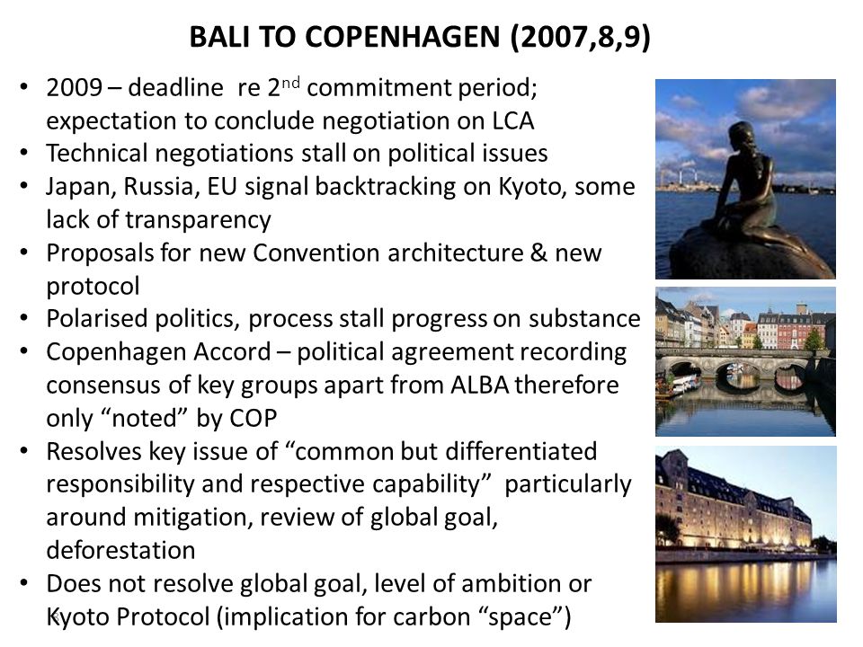 8 BALI TO COPENHAGEN (2007,8,9) 2009 – deadline re 2 nd commitment period; expectation to conclude negotiation on LCA Technical negotiations stall on political issues Japan, Russia, EU signal backtracking on Kyoto, some lack of transparency Proposals for new Convention architecture & new protocol Polarised politics, process stall progress on substance Copenhagen Accord – political agreement recording consensus of key groups apart from ALBA therefore only noted by COP Resolves key issue of common but differentiated responsibility and respective capability particularly around mitigation, review of global goal, deforestation Does not resolve global goal, level of ambition or Kyoto Protocol (implication for carbon space )