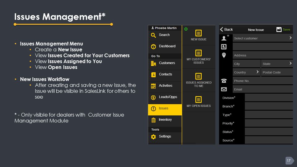 17 Issues Management* Issues Management Menu Create a New Issue View Issues Created for Your Customers View Issues Assigned to You View Open Issues New Issues Workflow After creating and saving a new Issue, the Issue will be visible in SalesLink for others to see * - Only visible for dealers with Customer Issue Management Module