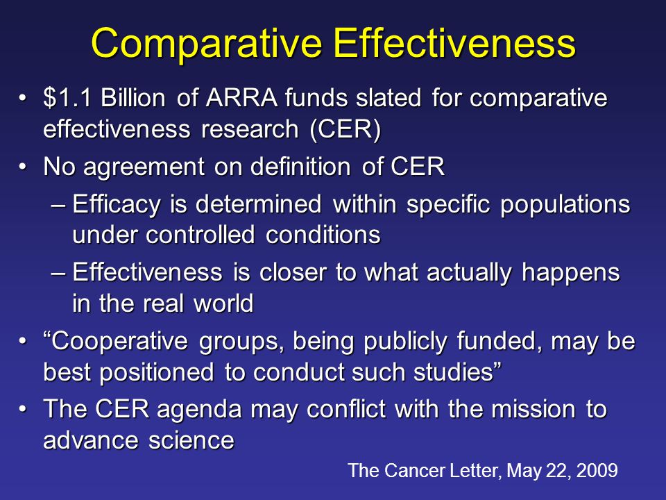 Comparative Effectiveness $1.1 Billion of ARRA funds slated for comparative effectiveness research (CER)$1.1 Billion of ARRA funds slated for comparative effectiveness research (CER) No agreement on definition of CERNo agreement on definition of CER –Efficacy is determined within specific populations under controlled conditions –Effectiveness is closer to what actually happens in the real world Cooperative groups, being publicly funded, may be best positioned to conduct such studies Cooperative groups, being publicly funded, may be best positioned to conduct such studies The CER agenda may conflict with the mission to advance scienceThe CER agenda may conflict with the mission to advance science The Cancer Letter, May 22, 2009