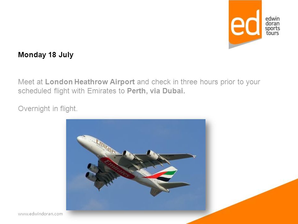 Monday 18 July Meet at London Heathrow Airport and check in three hours prior to your scheduled flight with Emirates to Perth, via Dubai.