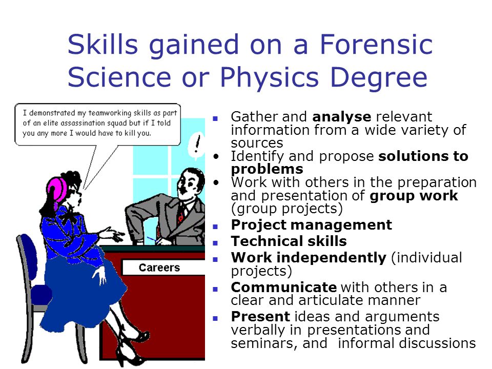 Skills gained on a Forensic Science or Physics Degree Gather and analyse relevant information from a wide variety of sources Identify and propose solutions to problems Work with others in the preparation and presentation of group work (group projects) Project management Technical skills Work independently (individual projects) Communicate with others in a clear and articulate manner Present ideas and arguments verbally in presentations and seminars, and informal discussions