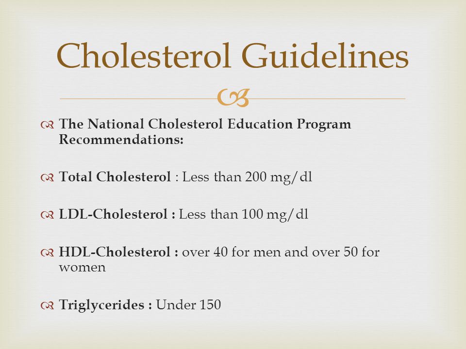   The National Cholesterol Education Program Recommendations:  Total Cholesterol : Less than 200 mg/dl  LDL-Cholesterol : Less than 100 mg/dl  HDL-Cholesterol : over 40 for men and over 50 for women  Triglycerides : Under 150 Cholesterol Guidelines