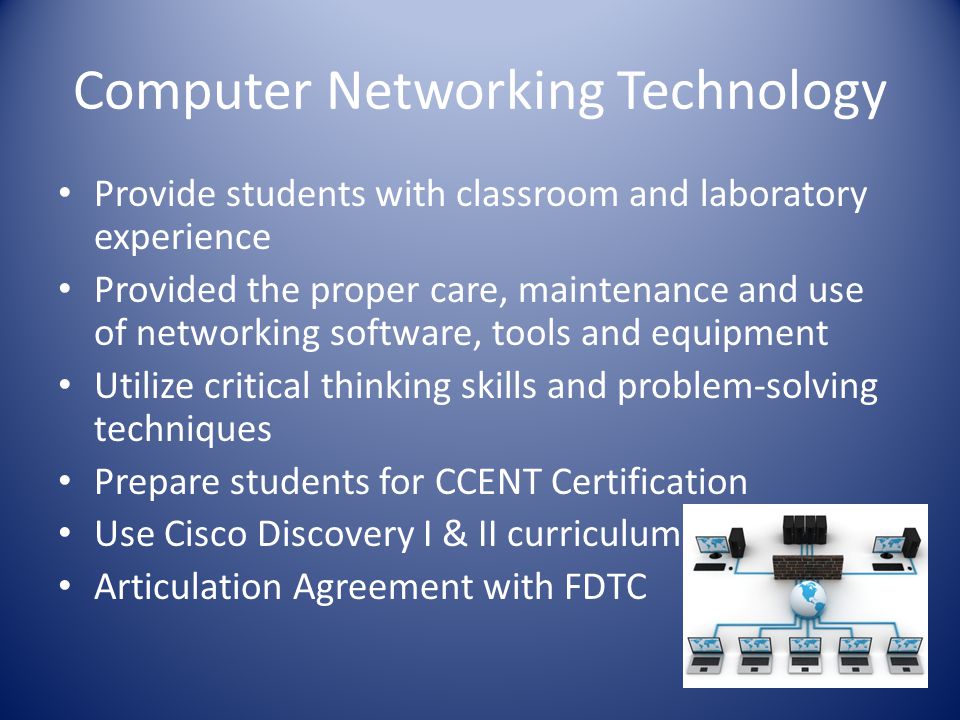 Computer Networking Technology Provide students with classroom and laboratory experience Provided the proper care, maintenance and use of networking software, tools and equipment Utilize critical thinking skills and problem-solving techniques Prepare students for CCENT Certification Use Cisco Discovery I & II curriculum Articulation Agreement with FDTC
