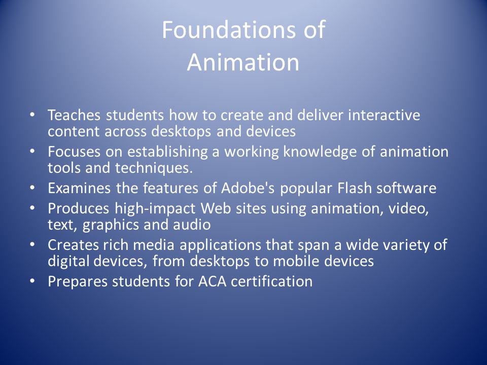 Foundations of Animation Teaches students how to create and deliver interactive content across desktops and devices Focuses on establishing a working knowledge of animation tools and techniques.