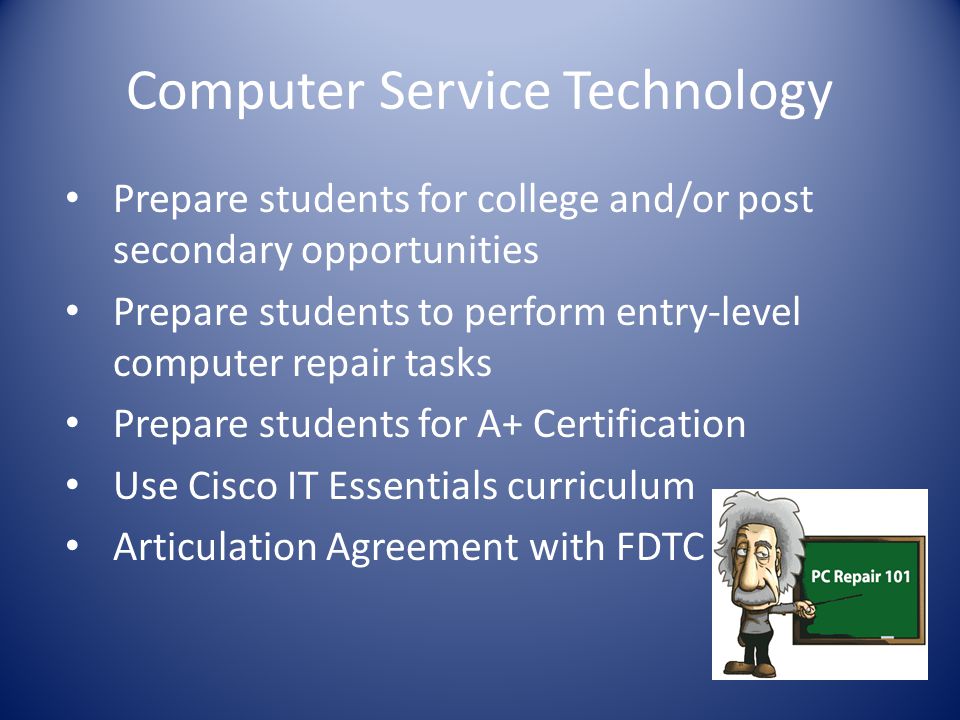 Computer Service Technology Prepare students for college and/or post secondary opportunities Prepare students to perform entry-level computer repair tasks Prepare students for A+ Certification Use Cisco IT Essentials curriculum Articulation Agreement with FDTC
