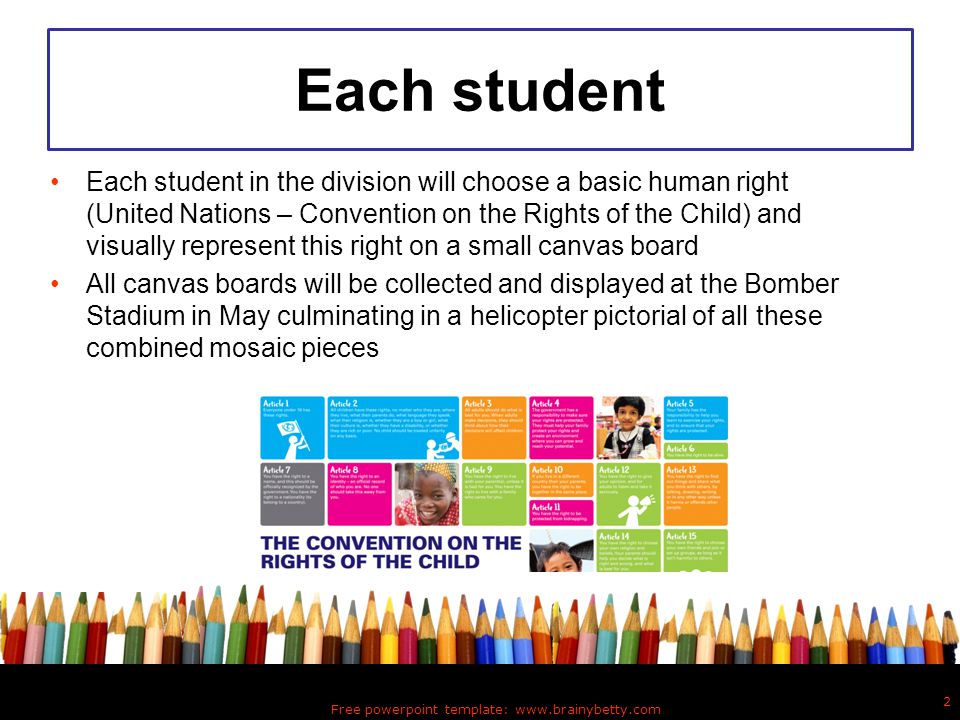 Each student Each student in the division will choose a basic human right (United Nations – Convention on the Rights of the Child) and visually represent this right on a small canvas board All canvas boards will be collected and displayed at the Bomber Stadium in May culminating in a helicopter pictorial of all these combined mosaic pieces Free powerpoint template:   2