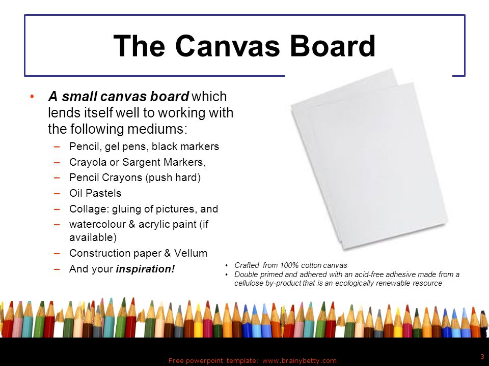 The Canvas Board A small canvas board which lends itself well to working with the following mediums: –Pencil, gel pens, black markers –Crayola or Sargent Markers, –Pencil Crayons (push hard) –Oil Pastels –Collage: gluing of pictures, and –watercolour & acrylic paint (if available) –Construction paper & Vellum –And your inspiration.