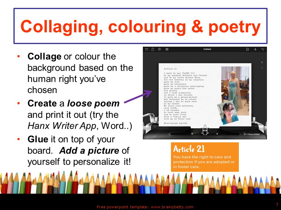 Collaging, colouring & poetry Collage or colour the background based on the human right you’ve chosen Create a loose poem and print it out (try the Hanx Writer App, Word..) Glue it on top of your board.