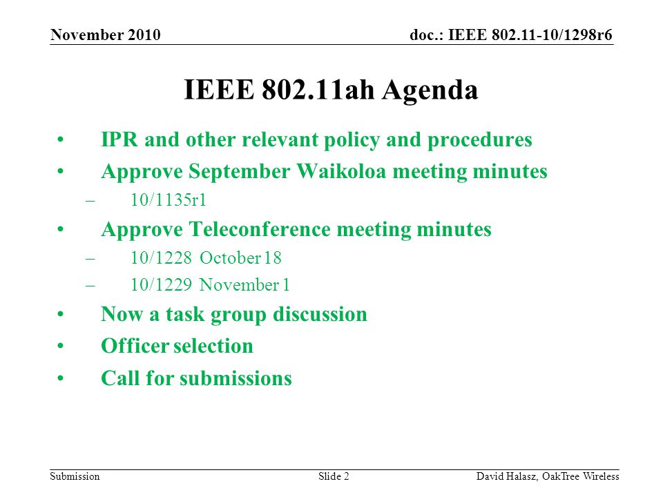 doc.: IEEE /1298r6 Submission IEEE ah Agenda IPR and other relevant policy and procedures Approve September Waikoloa meeting minutes –10/1135r1 Approve Teleconference meeting minutes –10/1228 October 18 –10/1229 November 1 Now a task group discussion Officer selection Call for submissions November 2010 David Halasz, OakTree WirelessSlide 2