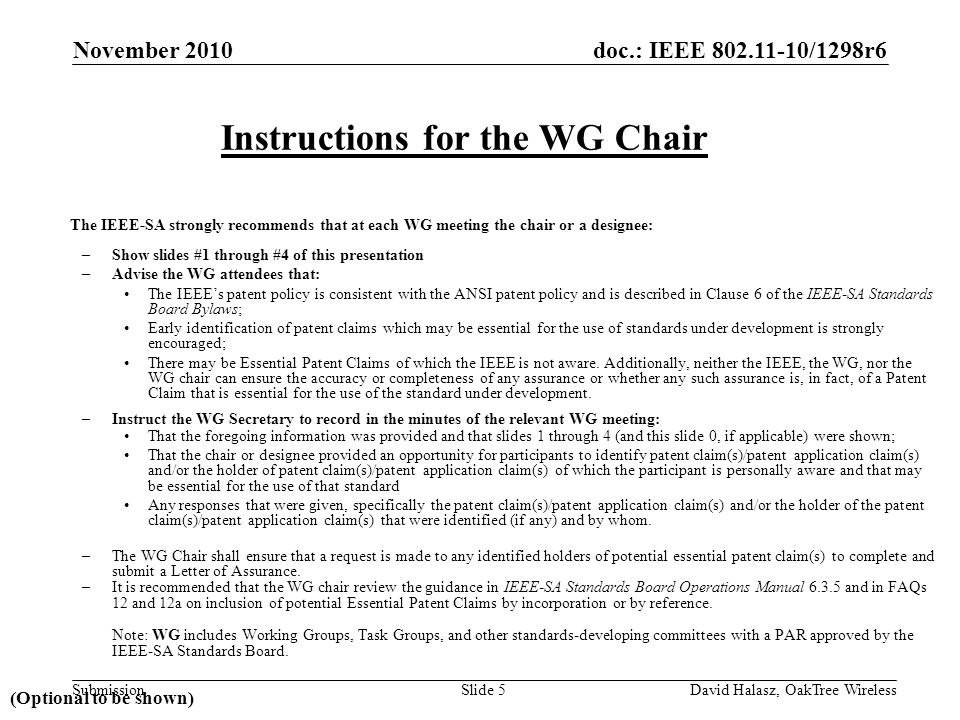 doc.: IEEE /1298r6 Submission The IEEE-SA strongly recommends that at each WG meeting the chair or a designee: –Show slides #1 through #4 of this presentation –Advise the WG attendees that: The IEEE’s patent policy is consistent with the ANSI patent policy and is described in Clause 6 of the IEEE-SA Standards Board Bylaws; Early identification of patent claims which may be essential for the use of standards under development is strongly encouraged; There may be Essential Patent Claims of which the IEEE is not aware.