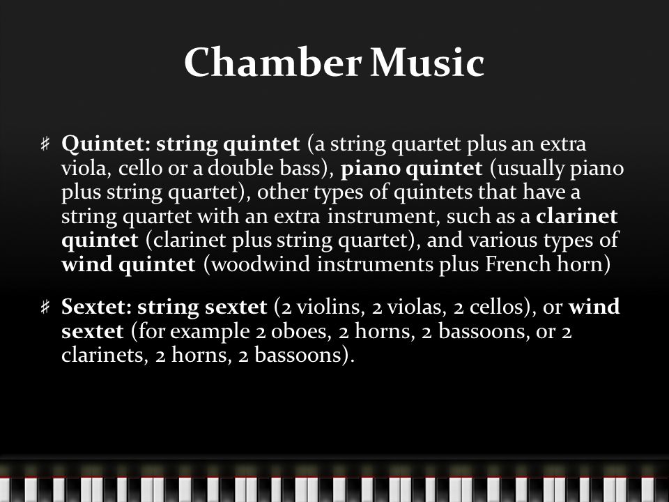 Chamber Music Quintet: string quintet (a string quartet plus an extra viola, cello or a double bass), piano quintet (usually piano plus string quartet), other types of quintets that have a string quartet with an extra instrument, such as a clarinet quintet (clarinet plus string quartet), and various types of wind quintet (woodwind instruments plus French horn) Sextet: string sextet (2 violins, 2 violas, 2 cellos), or wind sextet (for example 2 oboes, 2 horns, 2 bassoons, or 2 clarinets, 2 horns, 2 bassoons).