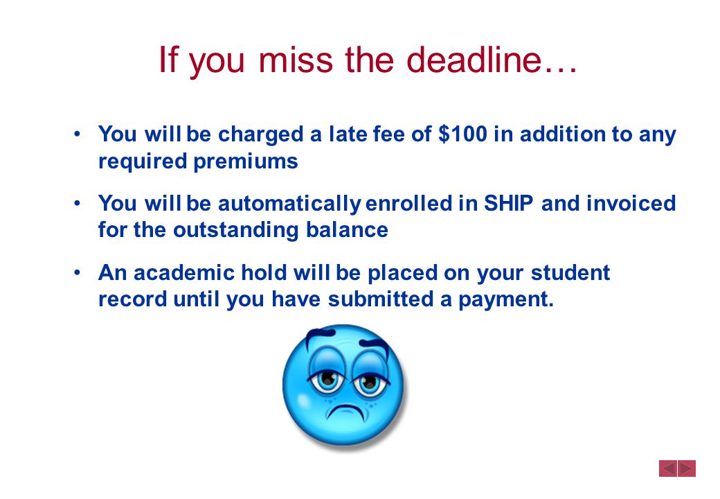 If you miss the deadline… You will be charged a late fee of $100 in addition to any required premiums You will be automatically enrolled in SHIP and invoiced for the outstanding balance An academic hold will be placed on your student record until you have submitted a payment.