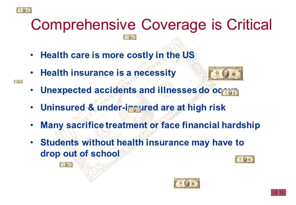 Comprehensive Coverage is Critical Health care is more costly in the US Health insurance is a necessity Unexpected accidents and illnesses do occur Uninsured & under-insured are at high risk Many sacrifice treatment or face financial hardship Students without health insurance may have to drop out of school