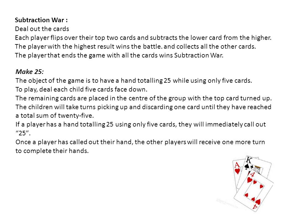Subtraction War : Deal out the cards Each player flips over their top two cards and subtracts the lower card from the higher.