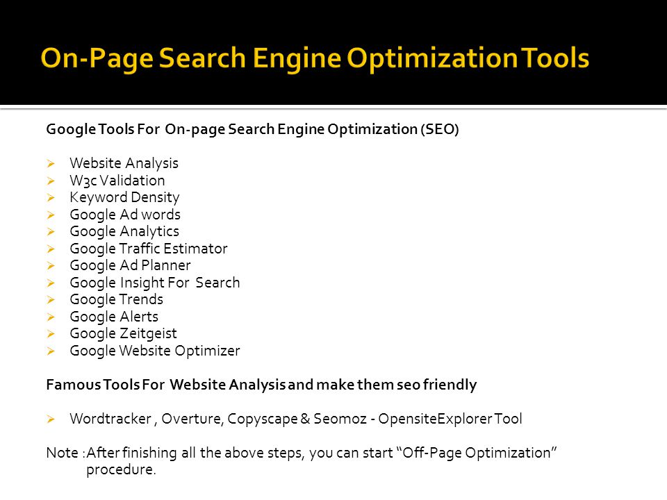 Google Tools For On-page Search Engine Optimization (SEO)  Website Analysis  W3c Validation  Keyword Density  Google Ad words  Google Analytics  Google Traffic Estimator  Google Ad Planner  Google Insight For Search  Google Trends  Google Alerts  Google Zeitgeist  Google Website Optimizer Famous Tools For Website Analysis and make them seo friendly  Wordtracker, Overture, Copyscape & Seomoz - OpensiteExplorer Tool Note :After finishing all the above steps, you can start Off-Page Optimization procedure.
