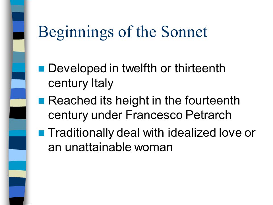 Beginnings of the Sonnet Developed in twelfth or thirteenth century Italy Reached its height in the fourteenth century under Francesco Petrarch Traditionally deal with idealized love or an unattainable woman