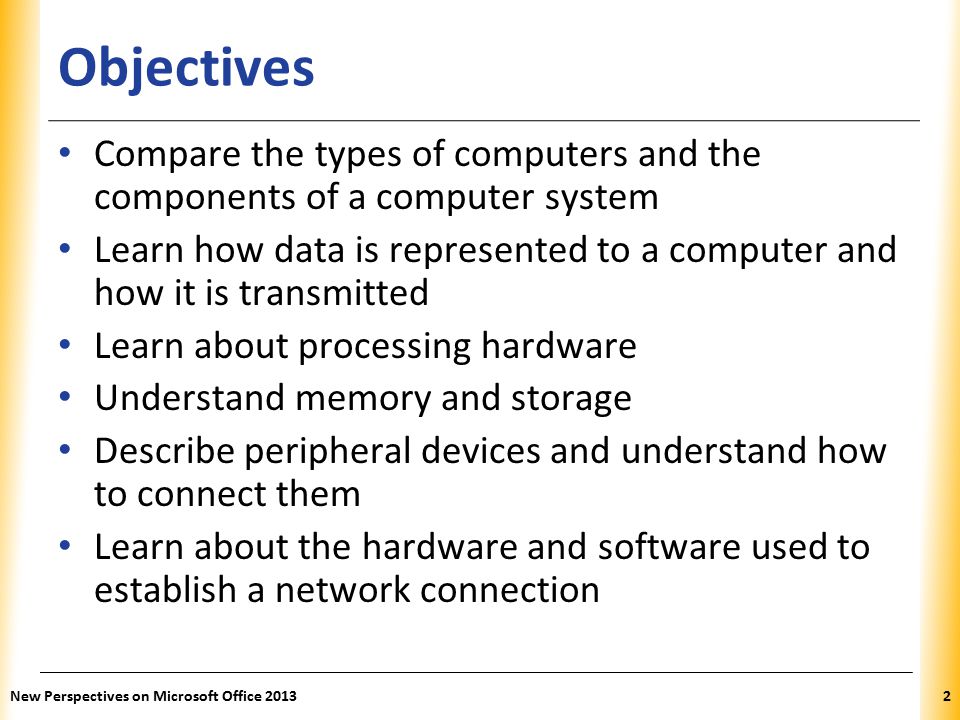 XP Objectives Compare the types of computers and the components of a computer system Learn how data is represented to a computer and how it is transmitted Learn about processing hardware Understand memory and storage Describe peripheral devices and understand how to connect them Learn about the hardware and software used to establish a network connection New Perspectives on Microsoft Office 20132