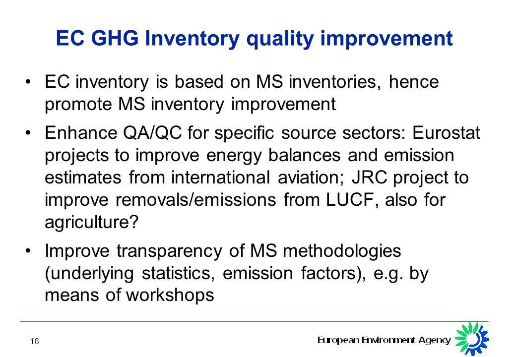 18 EC GHG Inventory quality improvement EC inventory is based on MS inventories, hence promote MS inventory improvement Enhance QA/QC for specific source sectors: Eurostat projects to improve energy balances and emission estimates from international aviation; JRC project to improve removals/emissions from LUCF, also for agriculture.