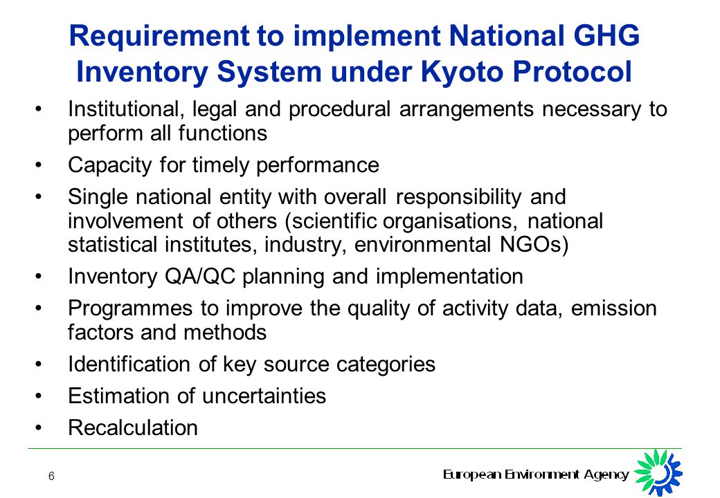 6 Requirement to implement National GHG Inventory System under Kyoto Protocol Institutional, legal and procedural arrangements necessary to perform all functions Capacity for timely performance Single national entity with overall responsibility and involvement of others (scientific organisations, national statistical institutes, industry, environmental NGOs) Inventory QA/QC planning and implementation Programmes to improve the quality of activity data, emission factors and methods Identification of key source categories Estimation of uncertainties Recalculation