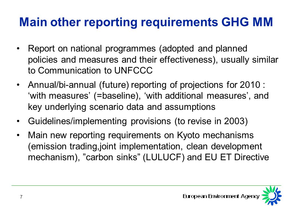 7 Main other reporting requirements GHG MM Report on national programmes (adopted and planned policies and measures and their effectiveness), usually similar to Communication to UNFCCC Annual/bi-annual (future) reporting of projections for 2010 : ‘with measures’ (=baseline), ‘with additional measures’, and key underlying scenario data and assumptions Guidelines/implementing provisions (to revise in 2003) Main new reporting requirements on Kyoto mechanisms (emission trading,joint implementation, clean development mechanism), carbon sinks (LULUCF) and EU ET Directive