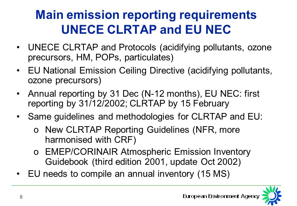 8 Main emission reporting requirements UNECE CLRTAP and EU NEC UNECE CLRTAP and Protocols (acidifying pollutants, ozone precursors, HM, POPs, particulates) EU National Emission Ceiling Directive (acidifying pollutants, ozone precursors) Annual reporting by 31 Dec (N-12 months), EU NEC: first reporting by 31/12/2002; CLRTAP by 15 February Same guidelines and methodologies for CLRTAP and EU: o New CLRTAP Reporting Guidelines (NFR, more harmonised with CRF) o EMEP/CORINAIR Atmospheric Emission Inventory Guidebook (third edition 2001, update Oct 2002) EU needs to compile an annual inventory (15 MS)